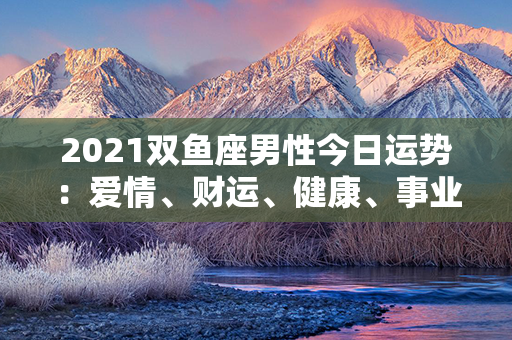 2021双鱼座男性今日运势：爱情、财运、健康、事业-详解！