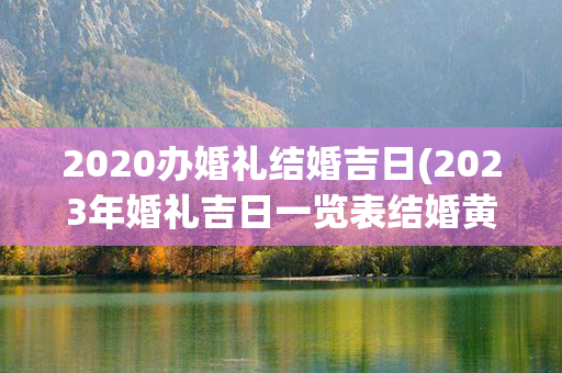 2020办婚礼结婚吉日(2023年婚礼吉日一览表结婚黄历)