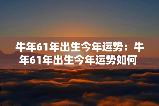 牛年61年出生今年运势：牛年61年出生今年运势如何 