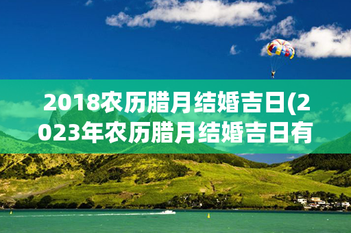 2018农历腊月结婚吉日(2023年农历腊月结婚吉日有哪些)