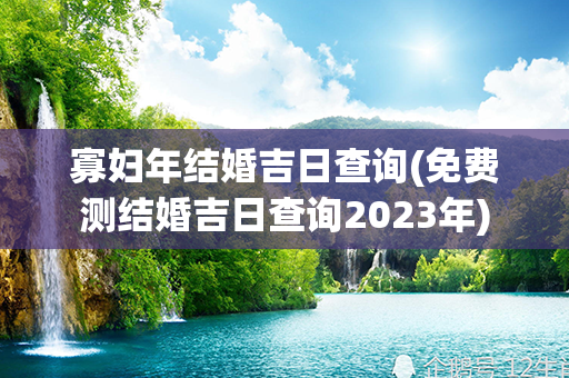 寡妇年结婚吉日查询(免费测结婚吉日查询2023年)