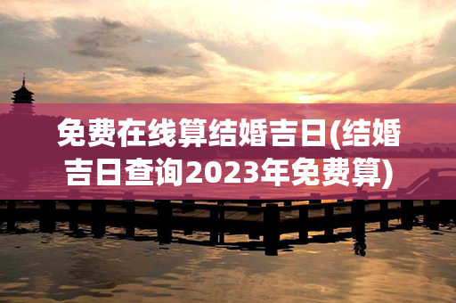 免费在线算结婚吉日(结婚吉日查询2023年免费算)