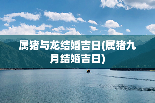 属猪与龙结婚吉日(属猪九月结婚吉日)