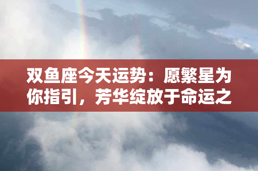 双鱼座今天运势：愿繁星为你指引，芳华绽放于命运之间！