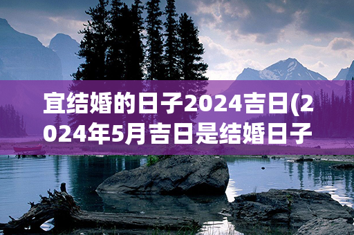 宜结婚的日子2024吉日(2024年5月吉日是结婚日子)