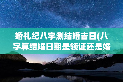 婚礼纪八字测结婚吉日(八字算结婚日期是领证还是婚礼)