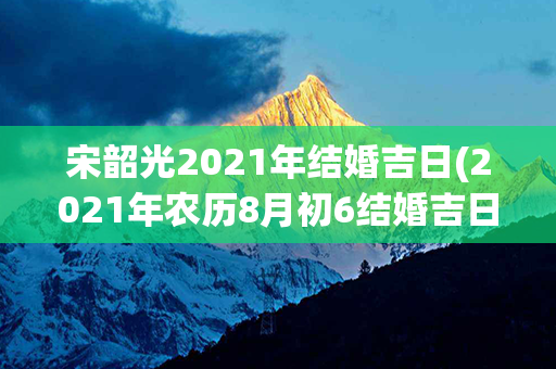 宋韶光2021年结婚吉日(2021年农历8月初6结婚吉日吗)