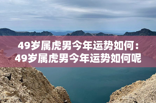 49岁属虎男今年运势如何：49岁属虎男今年运势如何呢 