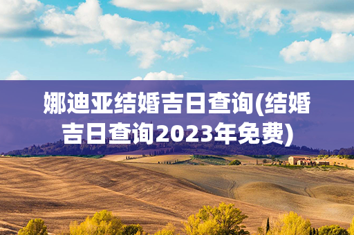 娜迪亚结婚吉日查询(结婚吉日查询2023年免费)