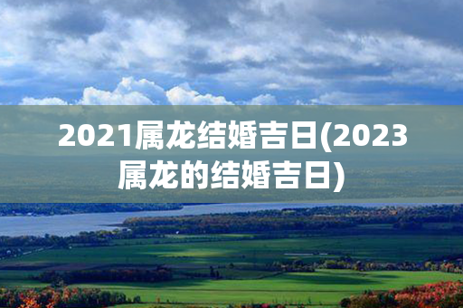 2021属龙结婚吉日(2023属龙的结婚吉日)