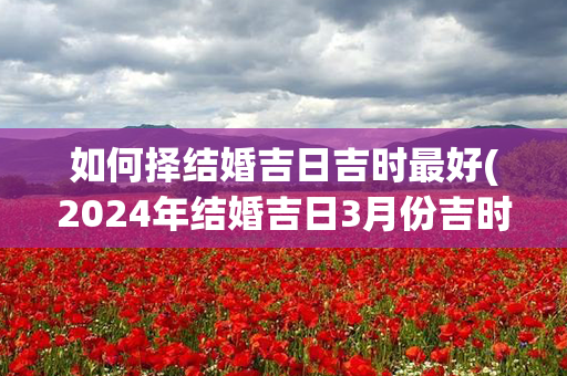 如何择结婚吉日吉时最好(2024年结婚吉日3月份吉时)