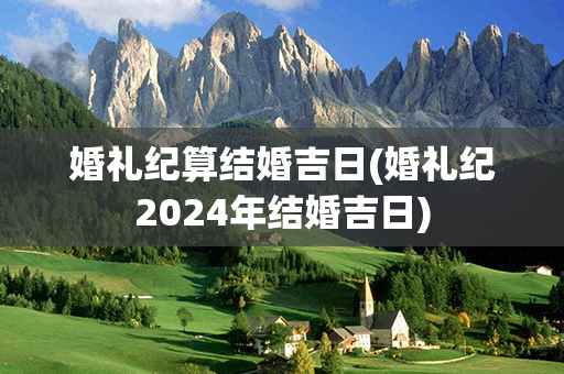 婚礼纪算结婚吉日(婚礼纪2024年结婚吉日)