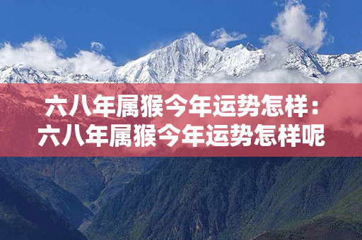 六八年属猴今年运势怎样：六八年属猴今年运势怎样呢 