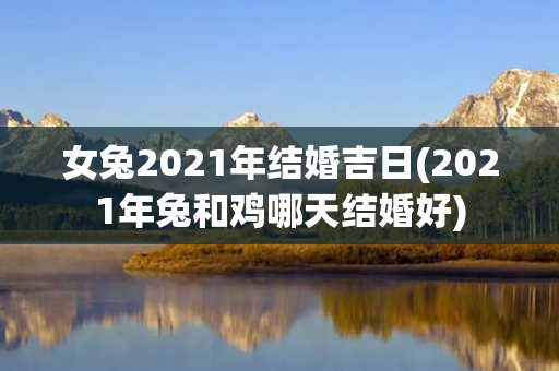 女兔2021年结婚吉日(2021年兔和鸡哪天结婚好)