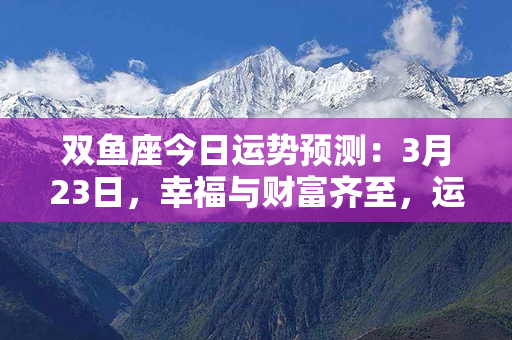 双鱼座今日运势预测：3月23日，幸福与财富齐至，运势亨通如春风