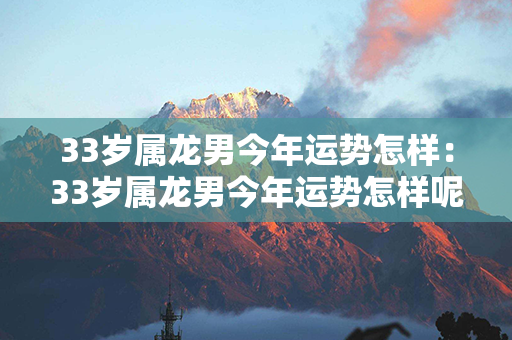 33岁属龙男今年运势怎样：33岁属龙男今年运势怎样呢 