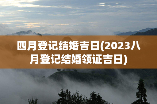 四月登记结婚吉日(2023八月登记结婚领证吉日)