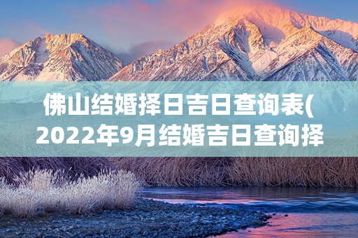 佛山结婚择日吉日查询表(2022年9月结婚吉日查询择日)