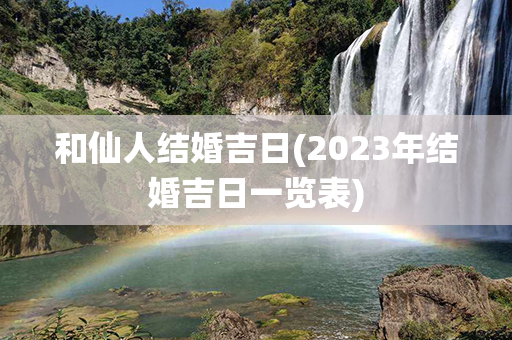 和仙人结婚吉日(2023年结婚吉日一览表)