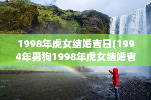 1998年虎女结婚吉日(1994年男狗1998年虎女结婚吉日)