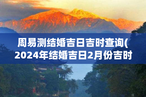 周易测结婚吉日吉时查询(2024年结婚吉日2月份吉时)