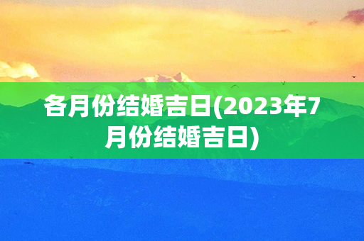 各月份结婚吉日(2023年7月份结婚吉日)