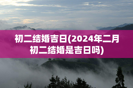 初二结婚吉日(2024年二月初二结婚是吉日吗)