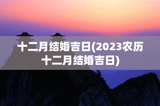 十二月结婚吉日(2023农历十二月结婚吉日)