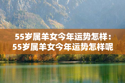 55岁属羊女今年运势怎样：55岁属羊女今年运势怎样呢 