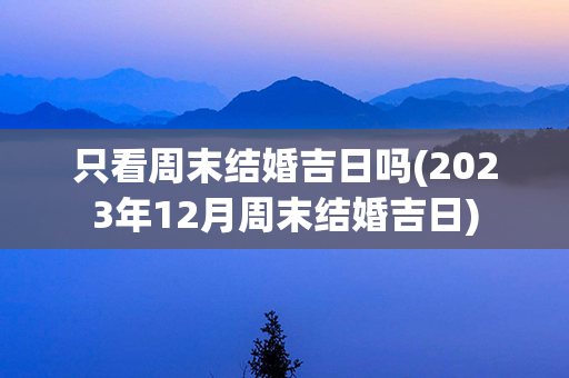 只看周末结婚吉日吗(2023年12月周末结婚吉日)