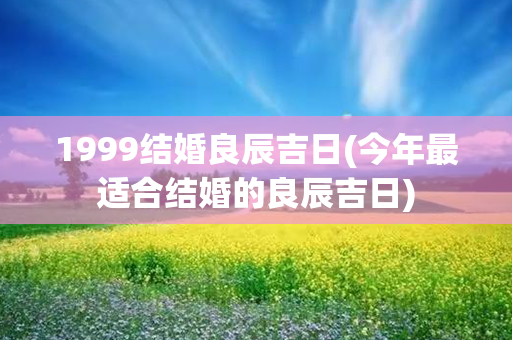 1999结婚良辰吉日(今年最适合结婚的良辰吉日)