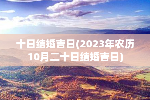 十日结婚吉日(2023年农历10月二十日结婚吉日)