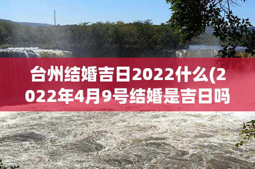 台州结婚吉日2022什么(2022年4月9号结婚是吉日吗)