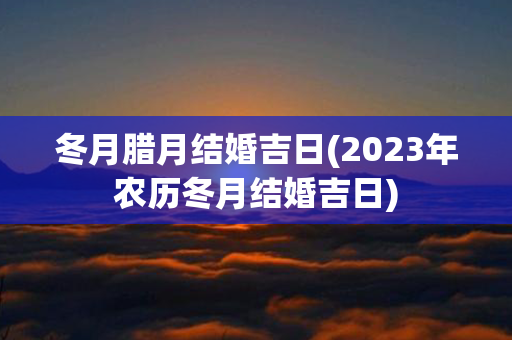 冬月腊月结婚吉日(2023年农历冬月结婚吉日)