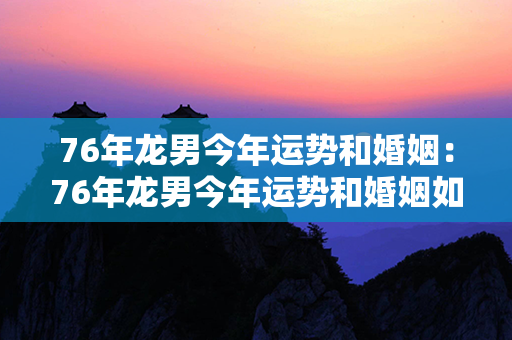 76年龙男今年运势和婚姻：76年龙男今年运势和婚姻如何 