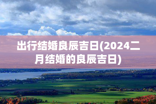 出行结婚良辰吉日(2024二月结婚的良辰吉日)