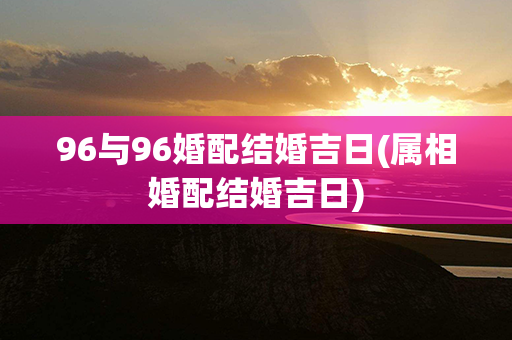 96与96婚配结婚吉日(属相婚配结婚吉日)