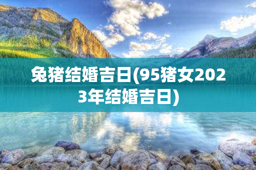 兔猪结婚吉日(95猪女2023年结婚吉日)