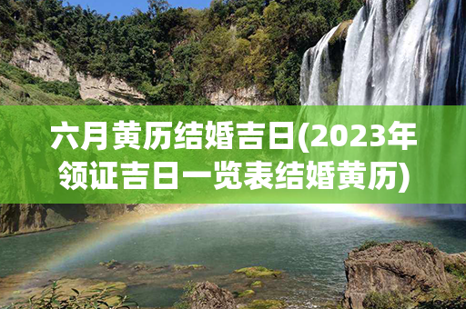 六月黄历结婚吉日(2023年领证吉日一览表结婚黄历)