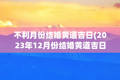 不利月份结婚黄道吉日(2023年12月份结婚黄道吉日)