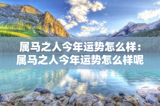 属马之人今年运势怎么样：属马之人今年运势怎么样呢 