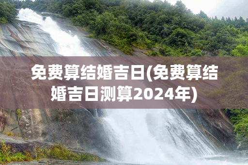 免费算结婚吉日(免费算结婚吉日测算2024年)