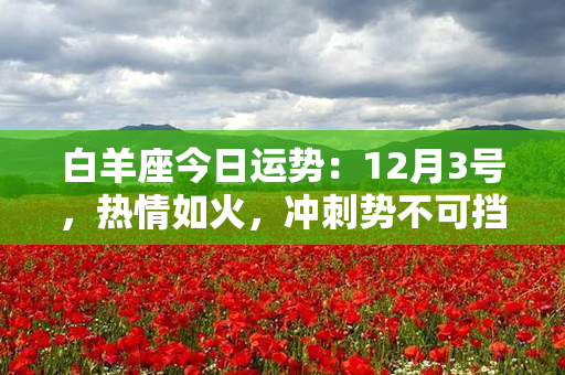 白羊座今日运势：12月3号，热情如火，冲刺势不可挡！