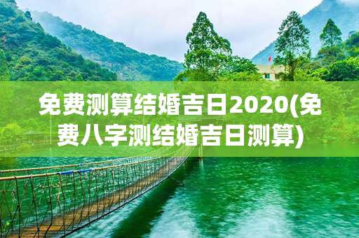 免费测算结婚吉日2020(免费八字测结婚吉日测算)