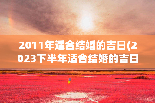 2011年适合结婚的吉日(2023下半年适合结婚的吉日)