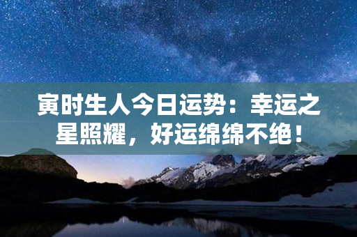 寅时生人今日运势：幸运之星照耀，好运绵绵不绝！