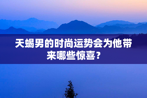 天蝎男的时尚运势会为他带来哪些惊喜？