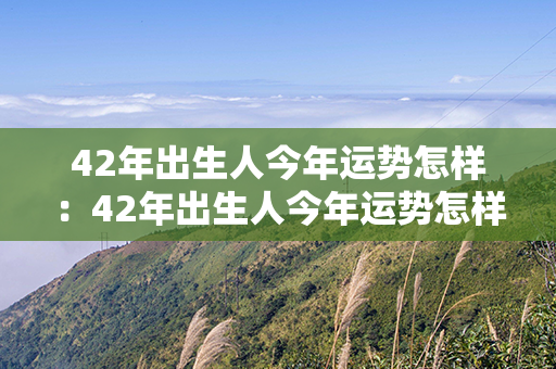 42年出生人今年运势怎样：42年出生人今年运势怎样呢 