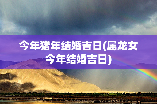 今年猪年结婚吉日(属龙女今年结婚吉日)