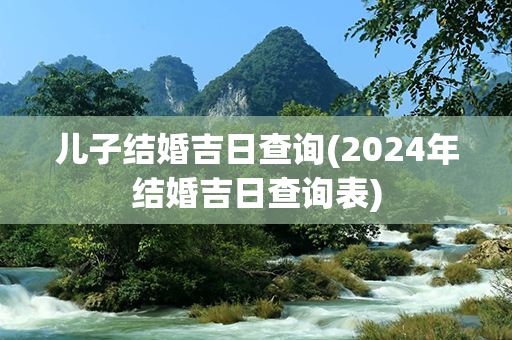 儿子结婚吉日查询(2024年结婚吉日查询表)